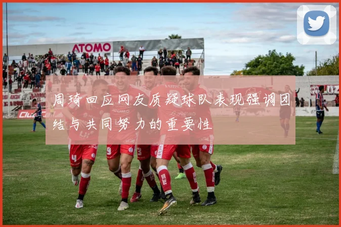 周琦回应网友质疑球队表现强调团结与共同努力的重要性