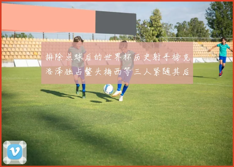 排除点球后的世界杯历史射手榜克洛泽独占鳌头梅西等三人紧随其后