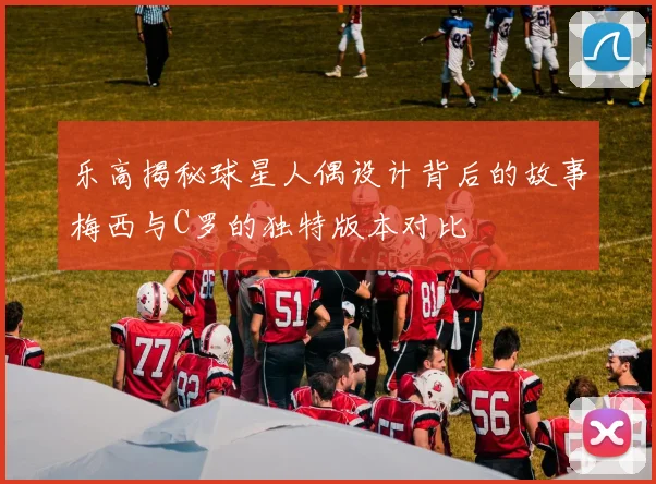 乐高揭秘球星人偶设计背后的故事梅西与C罗的独特版本对比