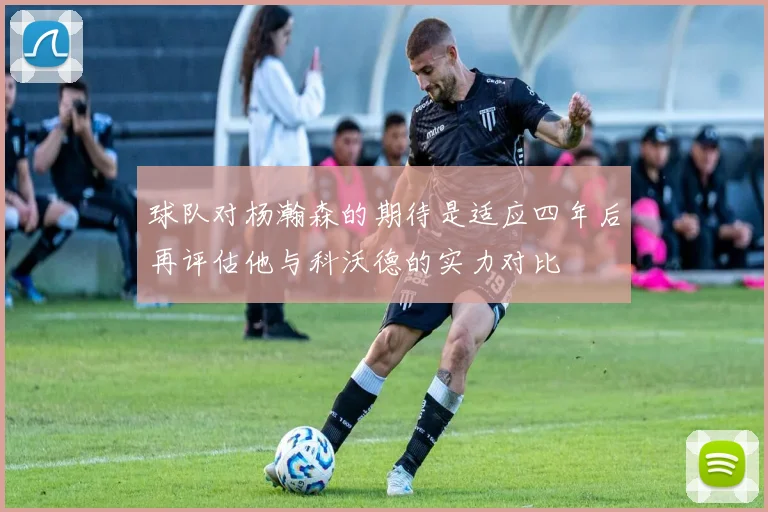 球队对杨瀚森的期待是适应四年后再评估他与科沃德的实力对比