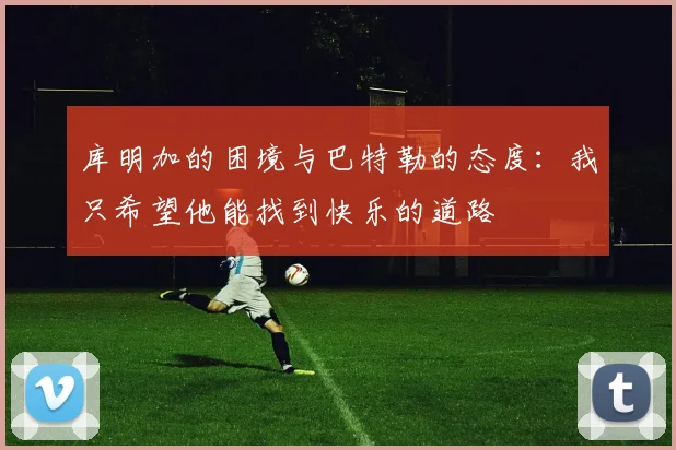 库明加的困境与巴特勒的态度：我只希望他能找到快乐的道路