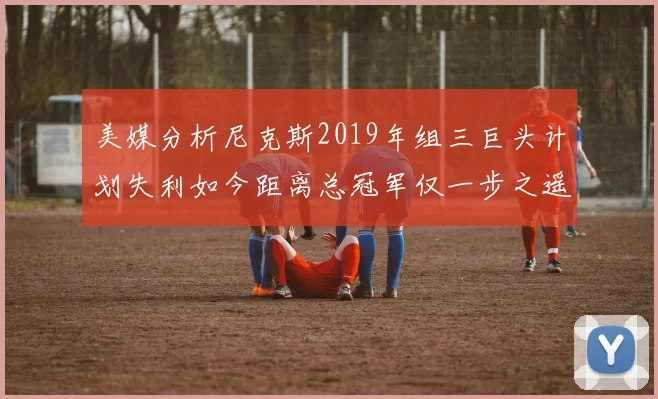 美媒分析尼克斯2019年组三巨头计划失利如今距离总冠军仅一步之遥