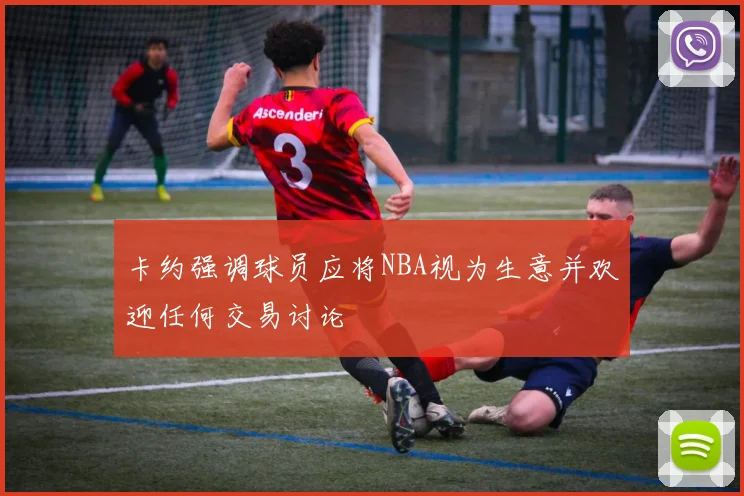 卡约强调球员应将NBA视为生意并欢迎任何交易讨论