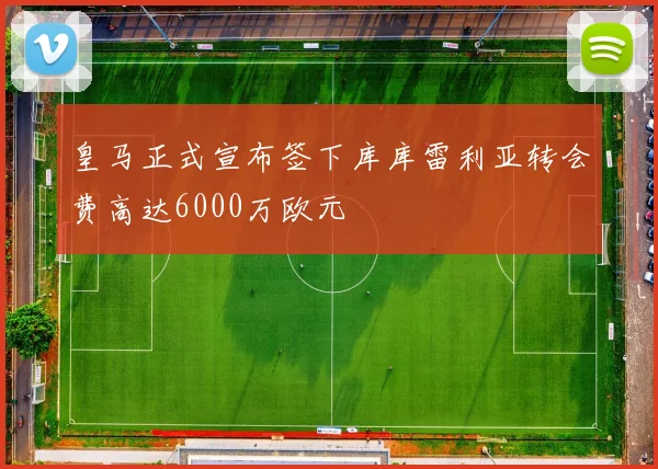 皇马正式宣布签下库库雷利亚转会费高达6000万欧元