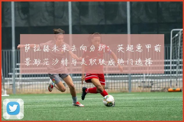 萨拉赫未来去向分析：英超意甲前景渺茫沙特与美职联成热门选择