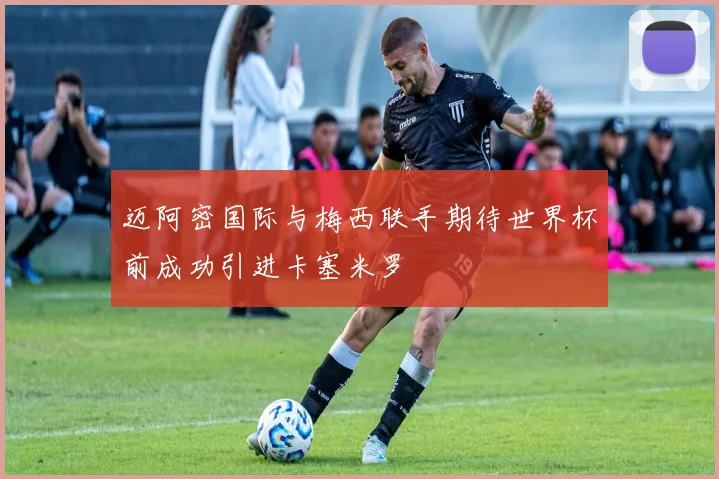 迈阿密国际与梅西联手期待世界杯前成功引进卡塞米罗