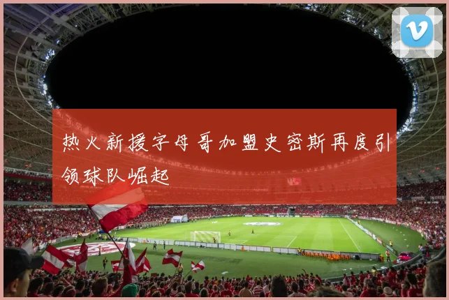 热火新援字母哥加盟史密斯再度引领球队崛起