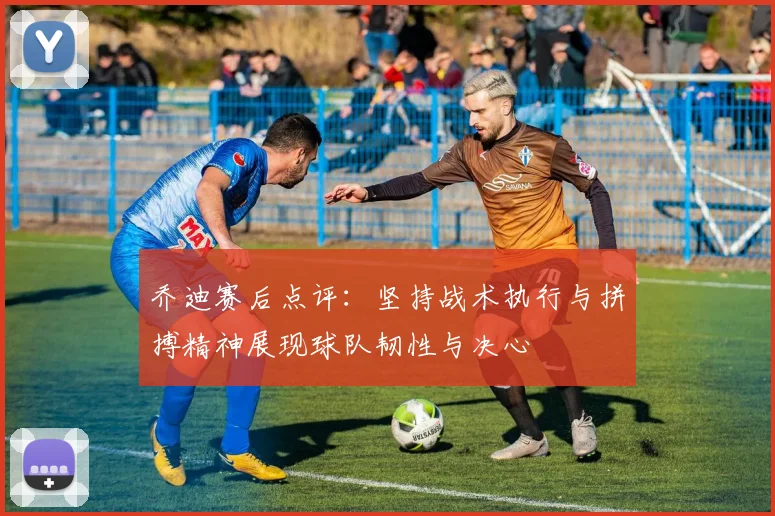 乔迪赛后点评：坚持战术执行与拼搏精神展现球队韧性与决心