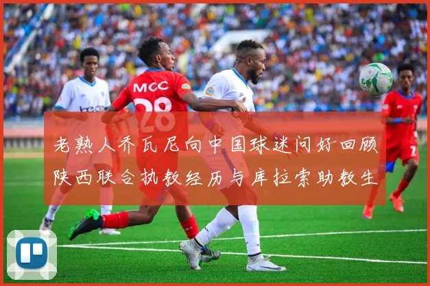 老熟人乔瓦尼向中国球迷问好回顾陕西联合执教经历与库拉索助教生活