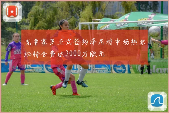 克鲁塞罗正式签约泽尼特中场热尔松转会费达3000万欧元