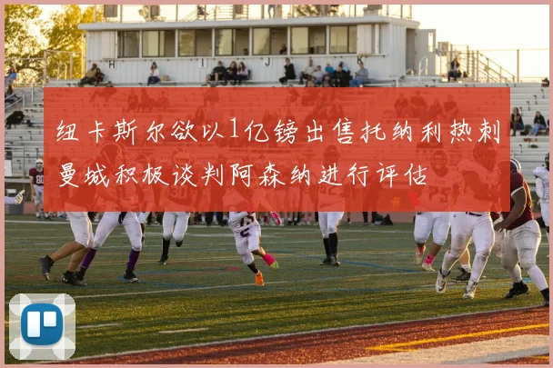 纽卡斯尔欲以1亿镑出售托纳利热刺曼城积极谈判阿森纳进行评估