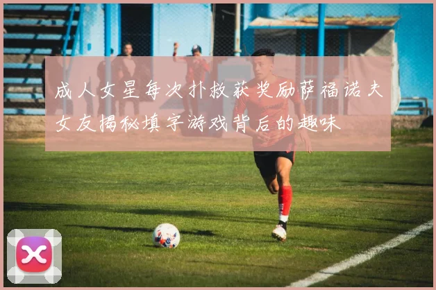 成人女星每次扑救获奖励萨福诺夫女友揭秘填字游戏背后的趣味