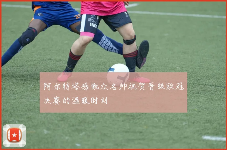 阿尔特塔感慨众名帅祝贺晋级欧冠决赛的温暖时刻