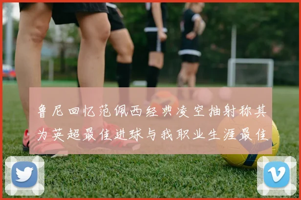鲁尼回忆范佩西经典凌空抽射称其为英超最佳进球与我职业生涯最佳传球结合