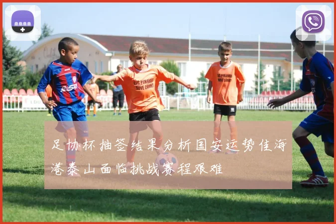 足协杯抽签结果分析国安运势佳海港泰山面临挑战赛程艰难