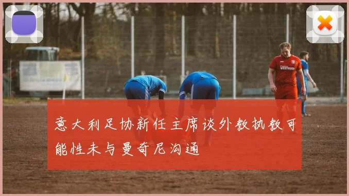 意大利足协新任主席谈外教执教可能性未与曼奇尼沟通