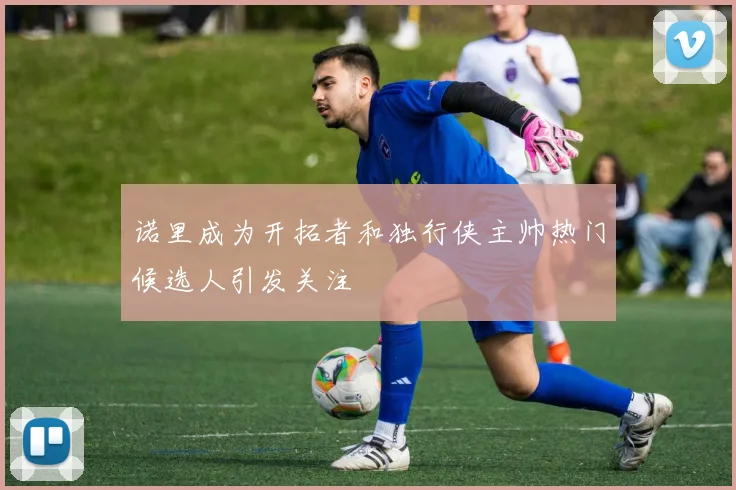 诺里成为开拓者和独行侠主帅热门候选人引发关注