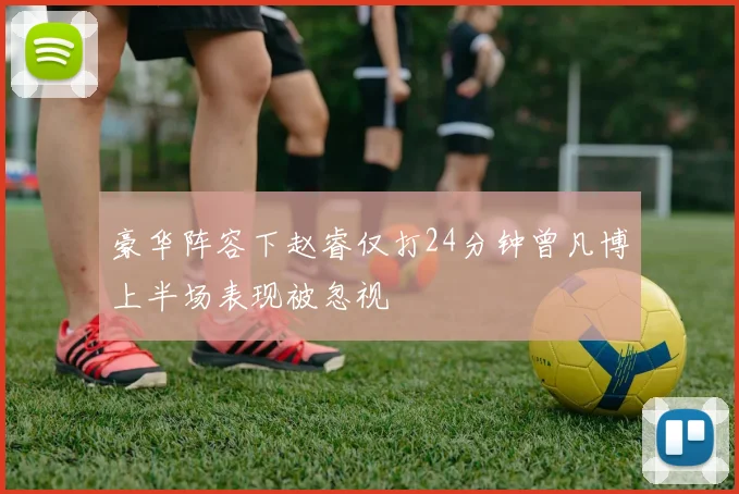 豪华阵容下赵睿仅打24分钟曾凡博上半场表现被忽视