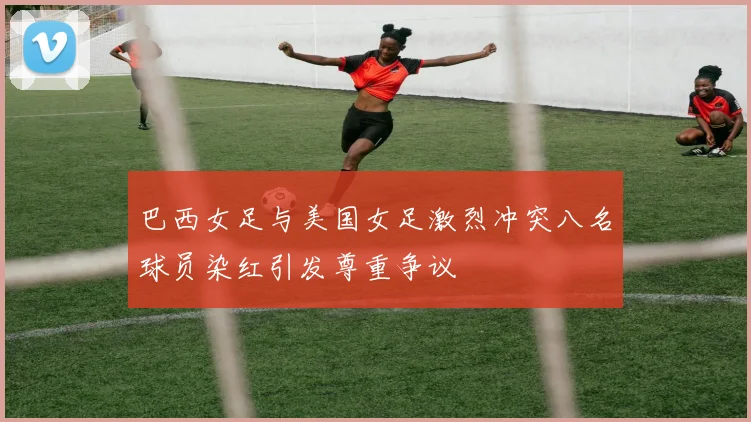 巴西女足与美国女足激烈冲突八名球员染红引发尊重争议