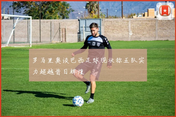 罗马里奥谈巴西足球现状称五队实力超越昔日辉煌