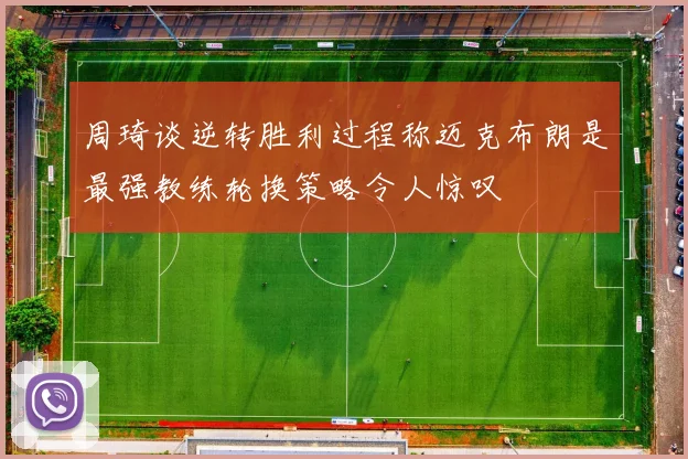 周琦谈逆转胜利过程称迈克布朗是最强教练轮换策略令人惊叹