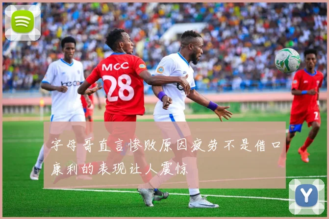 字母哥直言惨败原因疲劳不是借口康利的表现让人震惊