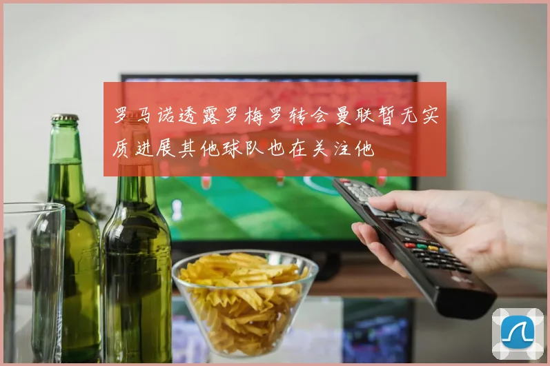 罗马诺透露罗梅罗转会曼联暂无实质进展其他球队也在关注他
